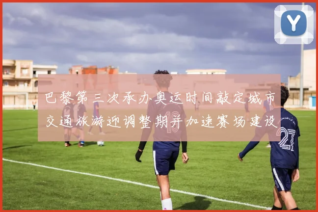 巴黎第三次承办奥运时间敲定城市交通旅游迎调整期并加速赛场建设