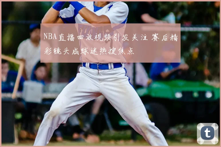 NBA直播回放视频引发关注 赛后精彩镜头成球迷热搜焦点