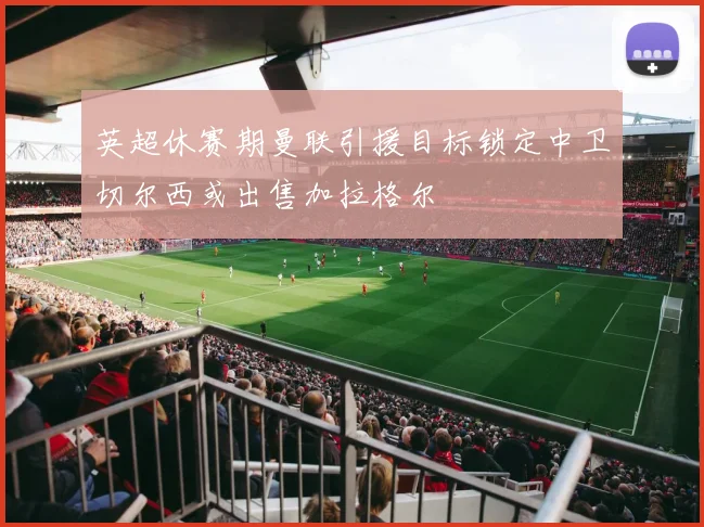 英超休赛期曼联引援目标锁定中卫切尔西或出售加拉格尔