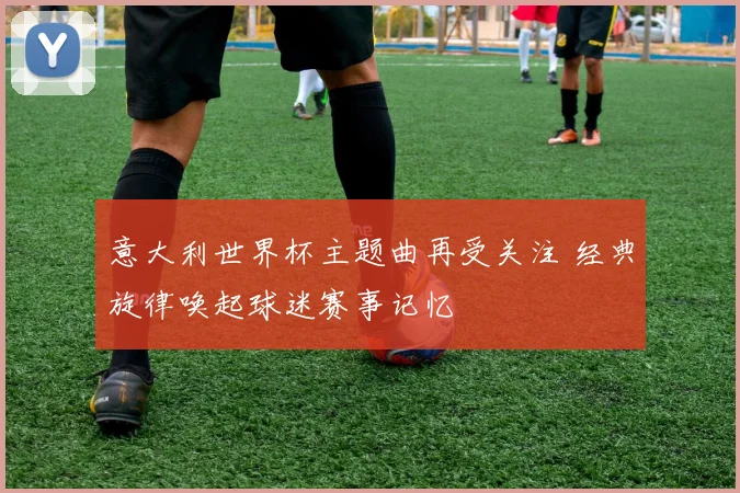 意大利世界杯主题曲再受关注 经典旋律唤起球迷赛事记忆