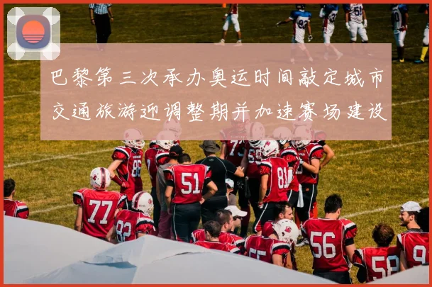 巴黎第三次承办奥运时间敲定城市交通旅游迎调整期并加速赛场建设