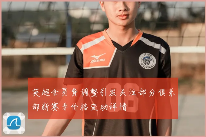 英超会员费调整引发关注部分俱乐部新赛季价格变动详情