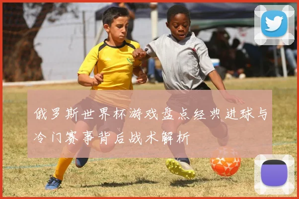 俄罗斯世界杯游戏盘点经典进球与冷门赛事背后战术解析