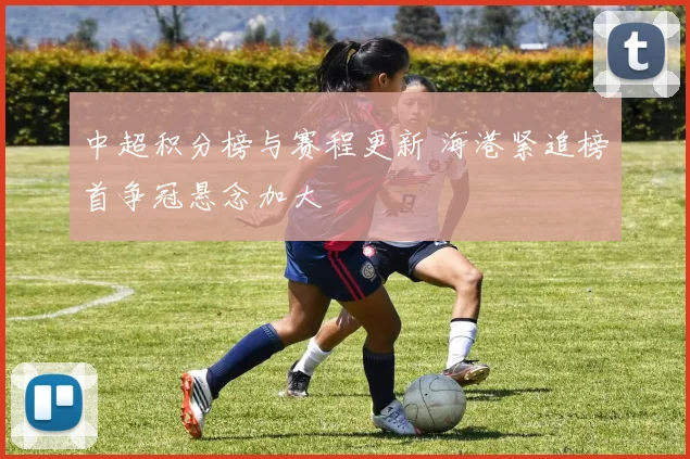 中超积分榜与赛程更新 海港紧追榜首争冠悬念加大