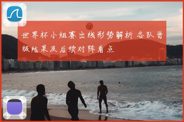 世界杯小组赛出线形势解析 各队晋级结果及后续对阵看点