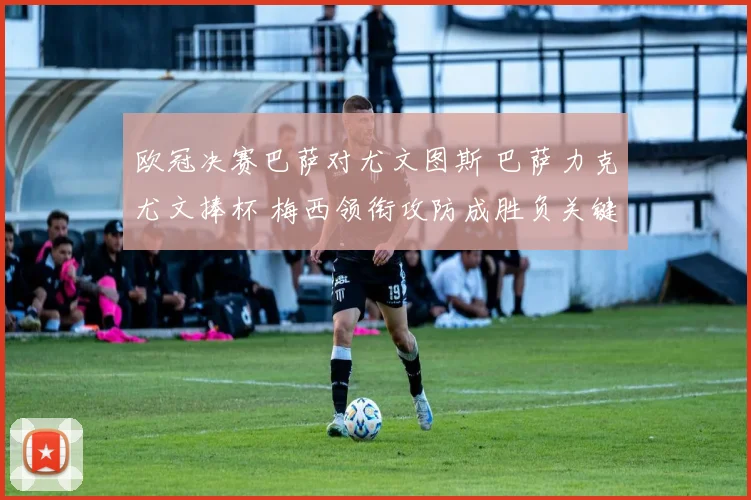 欧冠决赛巴萨对尤文图斯 巴萨力克尤文捧杯 梅西领衔攻防成胜负关键