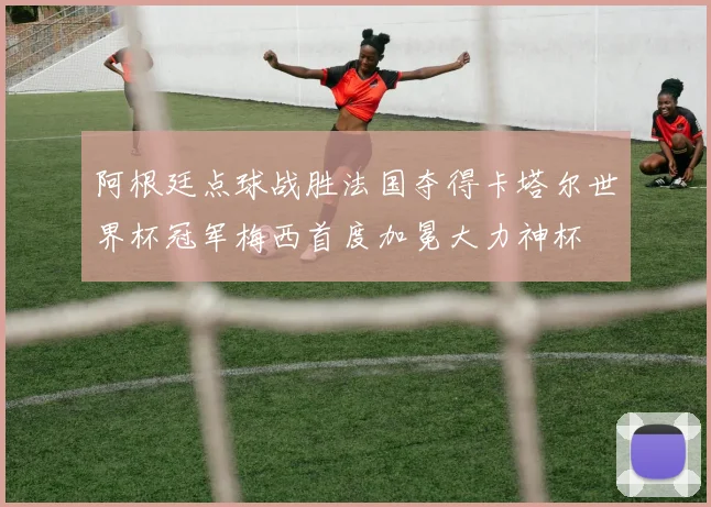 阿根廷点球战胜法国夺得卡塔尔世界杯冠军梅西首度加冕大力神杯
