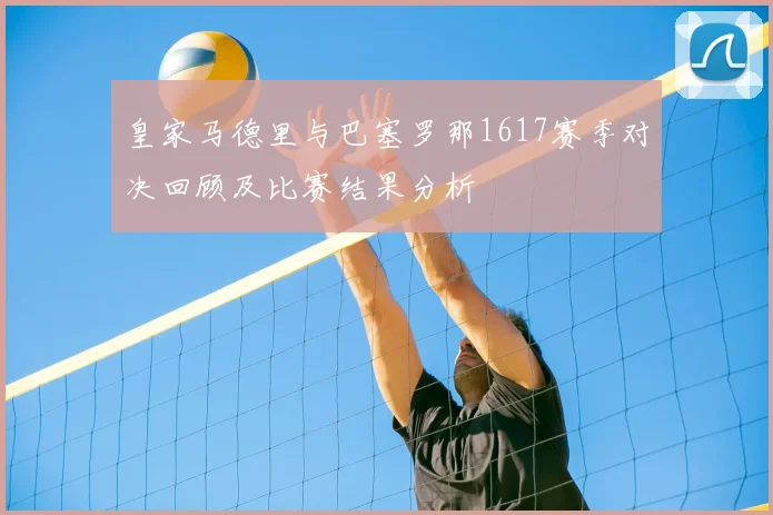 皇家马德里与巴塞罗那1617赛季对决回顾及比赛结果分析