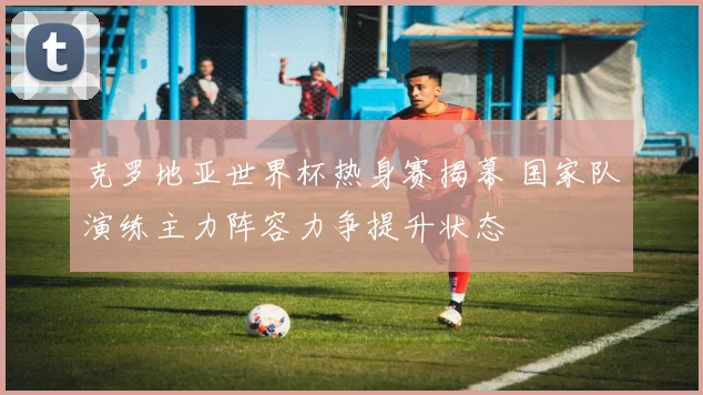 克罗地亚世界杯热身赛揭幕 国家队演练主力阵容力争提升状态