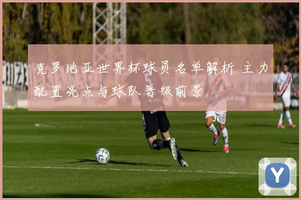 克罗地亚世界杯球员名单解析 主力配置亮点与球队晋级前景