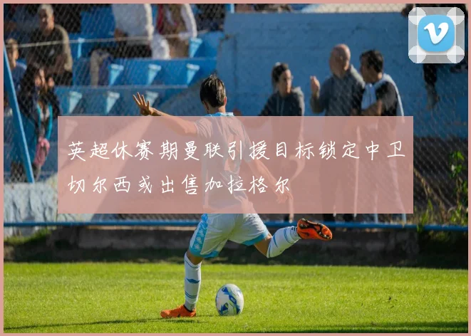 英超休赛期曼联引援目标锁定中卫切尔西或出售加拉格尔