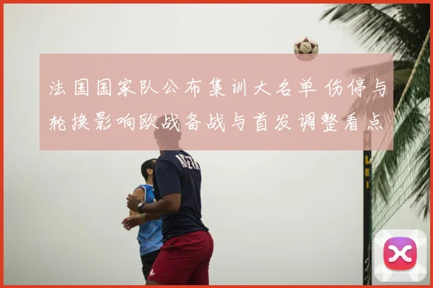 法国国家队公布集训大名单 伤停与轮换影响欧战备战与首发调整看点