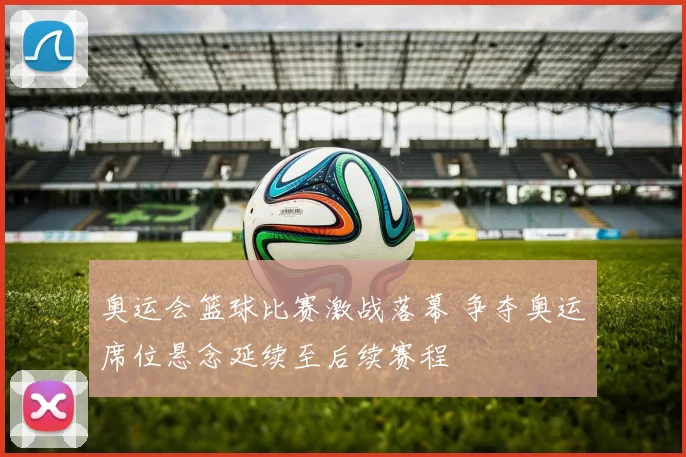 奥运会篮球比赛激战落幕 争夺奥运席位悬念延续至后续赛程