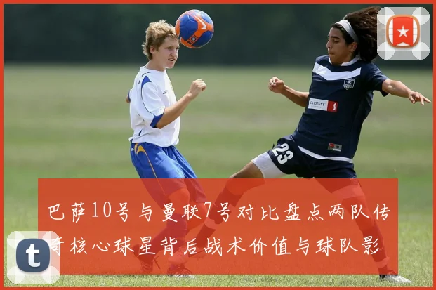 巴萨10号与曼联7号对比盘点两队传奇核心球星背后战术价值与球队影响