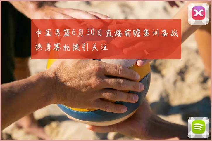 中国男篮6月30日直播前瞻集训备战热身赛轮换引关注