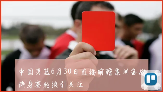 中国男篮6月30日直播前瞻集训备战热身赛轮换引关注