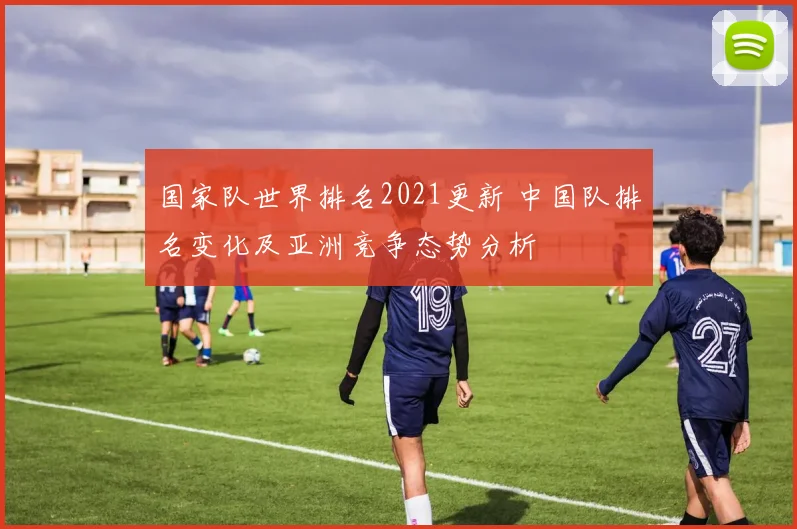 国家队世界排名2021更新 中国队排名变化及亚洲竞争态势分析