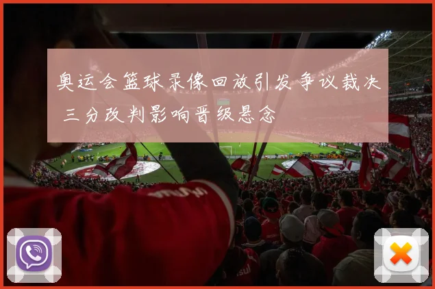 奥运会篮球录像回放引发争议裁决 三分改判影响晋级悬念