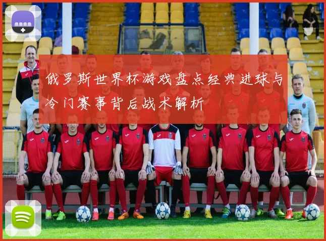 俄罗斯世界杯游戏盘点经典进球与冷门赛事背后战术解析