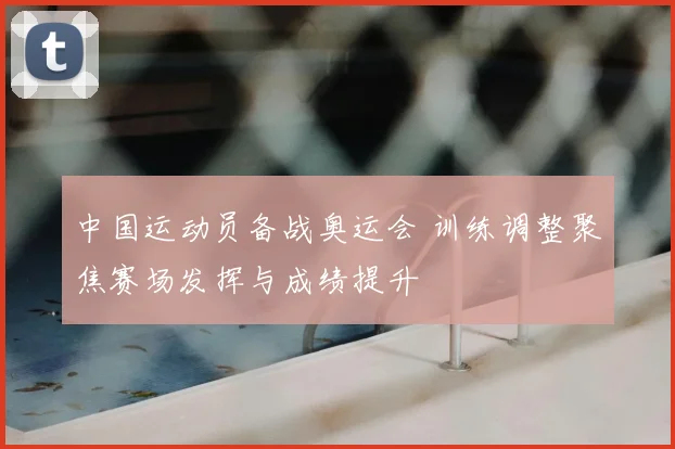 中国运动员备战奥运会 训练调整聚焦赛场发挥与成绩提升