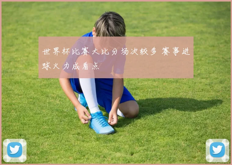 世界杯比赛大比分场次较多 赛事进球火力成看点