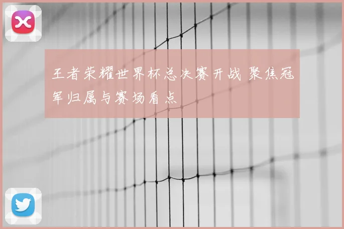 王者荣耀世界杯总决赛开战 聚焦冠军归属与赛场看点