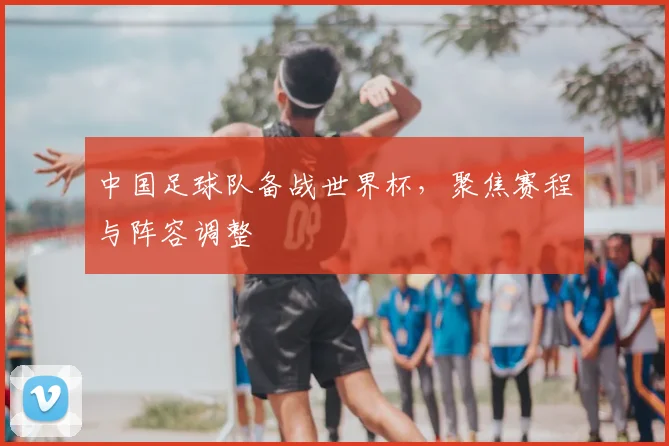 中国足球队备战世界杯，聚焦赛程与阵容调整