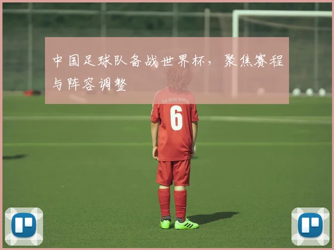 中国足球队备战世界杯，聚焦赛程与阵容调整