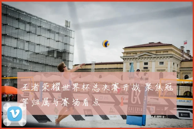 王者荣耀世界杯总决赛开战 聚焦冠军归属与赛场看点